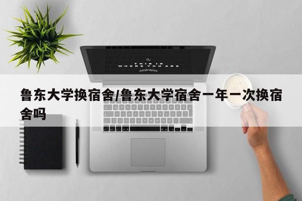 鲁东大学换宿舍/鲁东大学宿舍一年一次换宿舍吗
