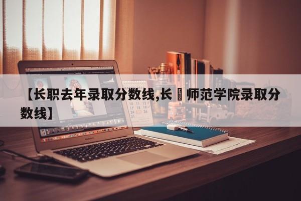 【长职去年录取分数线,长冮师范学院录取分数线】