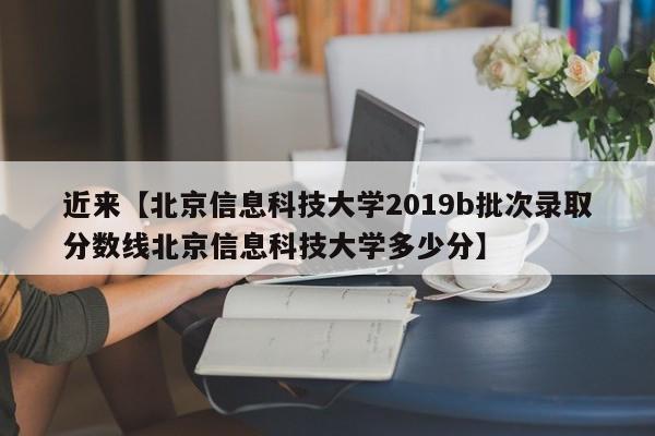 近来【北京信息科技大学2019b批次录取分数线北京信息科技大学多少分】