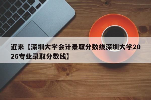 近来【深圳大学会计录取分数线深圳大学2026专业录取分数线】