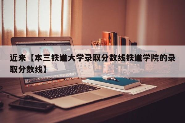 近来【本三铁道大学录取分数线铁道学院的录取分数线】