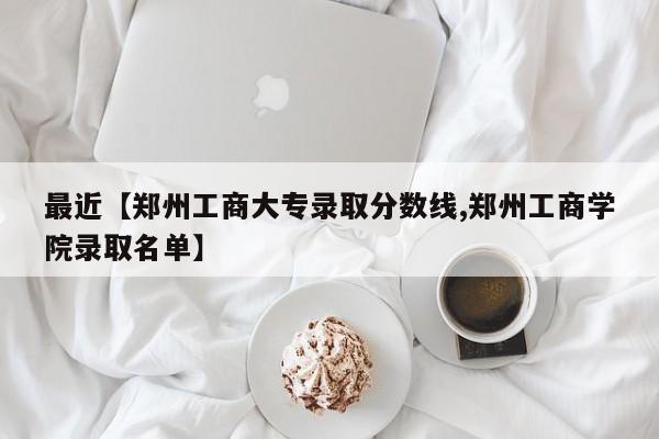 最近【郑州工商大专录取分数线,郑州工商学院录取名单】