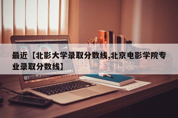 最近【北影大学录取分数线,北京电影学院专业录取分数线】