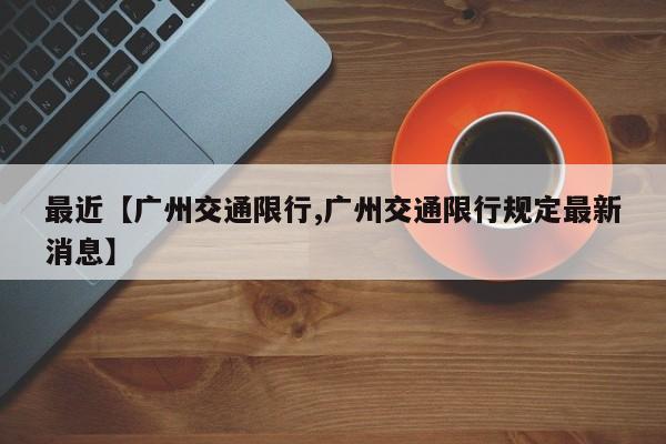 最近【广州交通限行,广州交通限行规定最新消息】