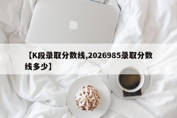 【K段录取分数线,2026985录取分数线多少】