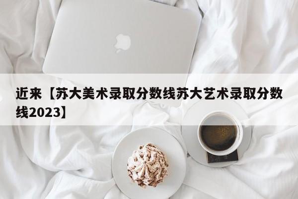 近来【苏大美术录取分数线苏大艺术录取分数线2023】
