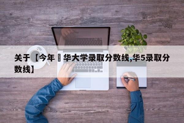关于【今年淸华大学录取分数线,华5录取分数线】