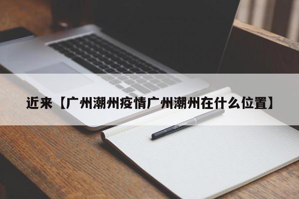 近来【广州潮州疫情广州潮州在什么位置】