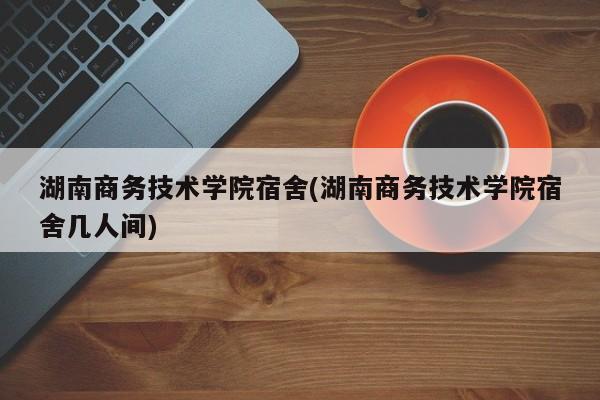 湖南商务技术学院宿舍(湖南商务技术学院宿舍几人间)