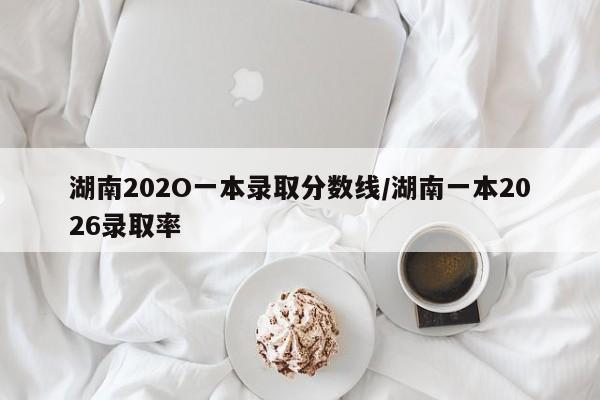 湖南202O一本录取分数线/湖南一本2026录取率