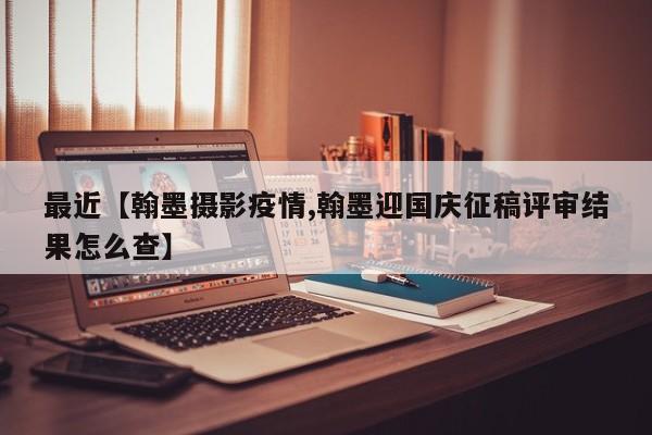 最近【翰墨摄影疫情,翰墨迎国庆征稿评审结果怎么查】