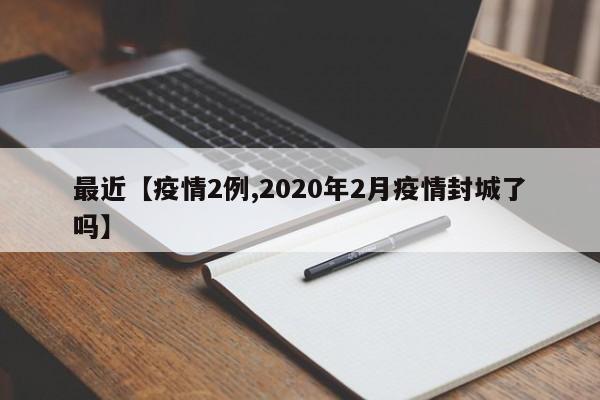 最近【疫情2例,2020年2月疫情封城了吗】