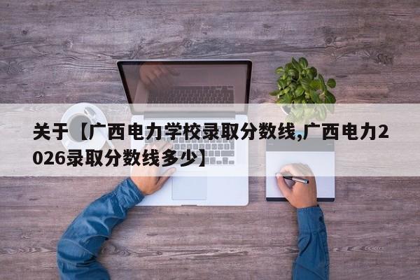 关于【广西电力学校录取分数线,广西电力2026录取分数线多少】