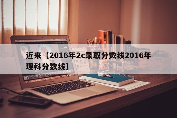 近来【2016年2c录取分数线2016年理科分数线】