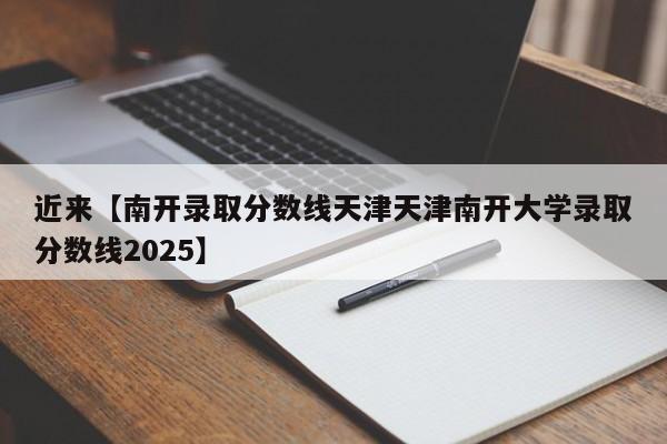 近来【南开录取分数线天津天津南开大学录取分数线2025】
