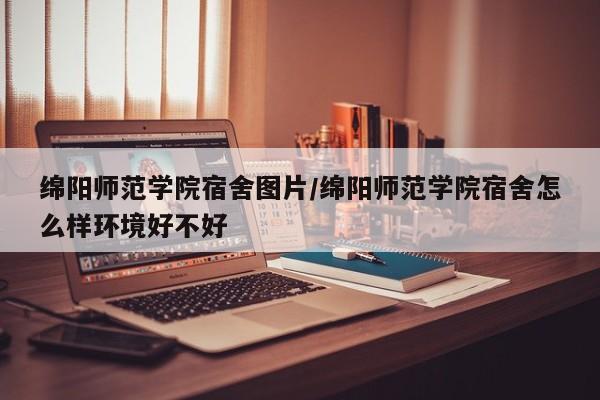 绵阳师范学院宿舍图片/绵阳师范学院宿舍怎么样环境好不好