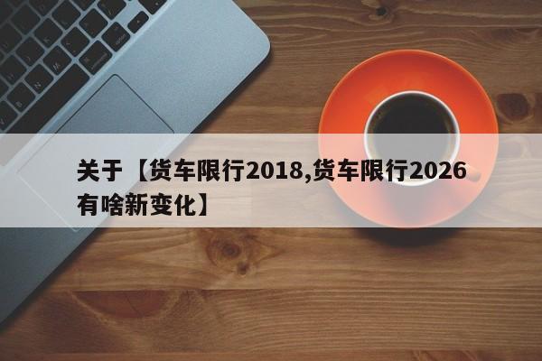 关于【货车限行2018,货车限行2026有啥新变化】