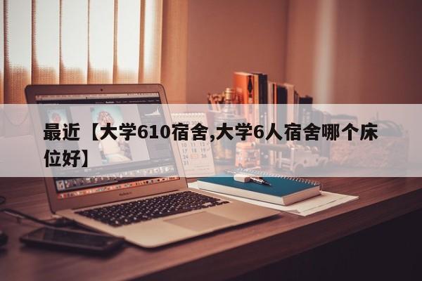 最近【大学610宿舍,大学6人宿舍哪个床位好】