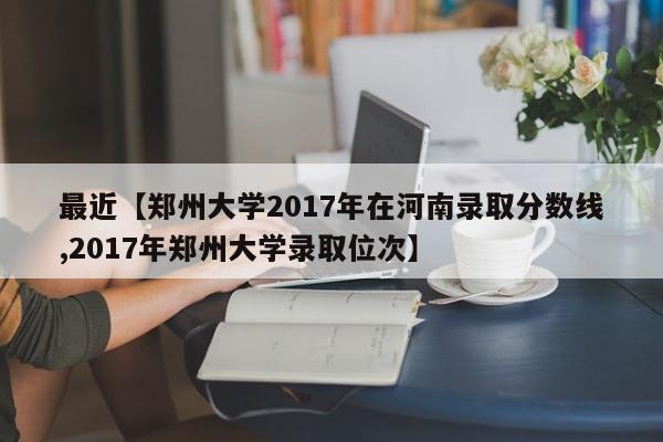 最近【郑州大学2017年在河南录取分数线,2017年郑州大学录取位次】