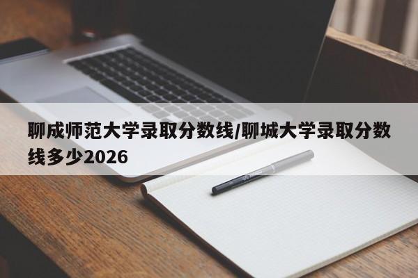 聊成师范大学录取分数线/聊城大学录取分数线多少2026
