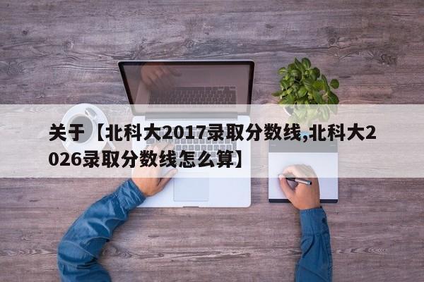 关于【北科大2017录取分数线,北科大2026录取分数线怎么算】