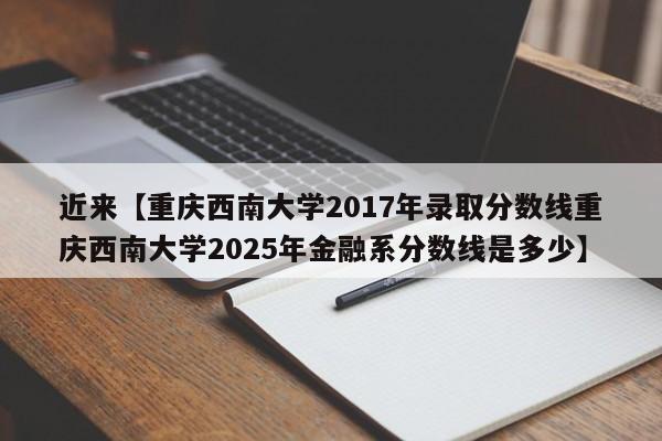 近来【重庆西南大学2017年录取分数线重庆西南大学2025年金融系分数线是多少】