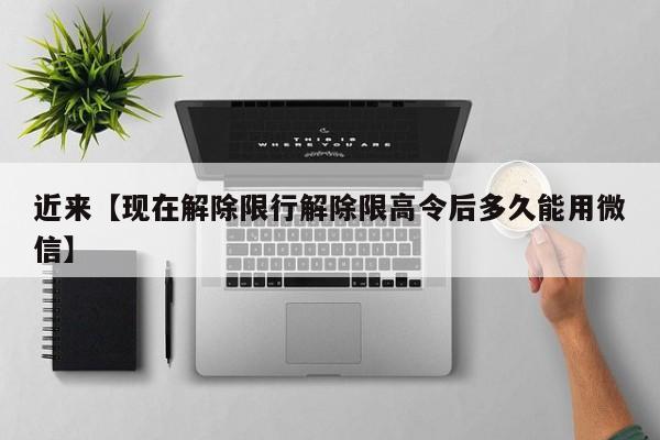 近来【现在解除限行解除限高令后多久能用微信】