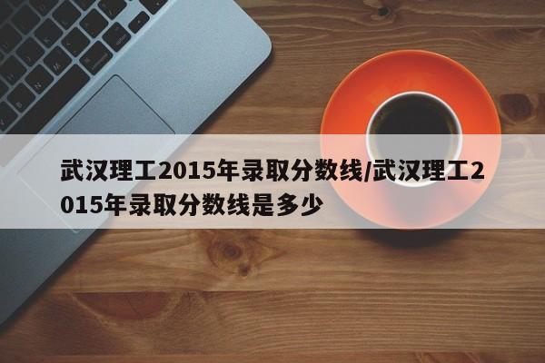 武汉理工2015年录取分数线/武汉理工2015年录取分数线是多少