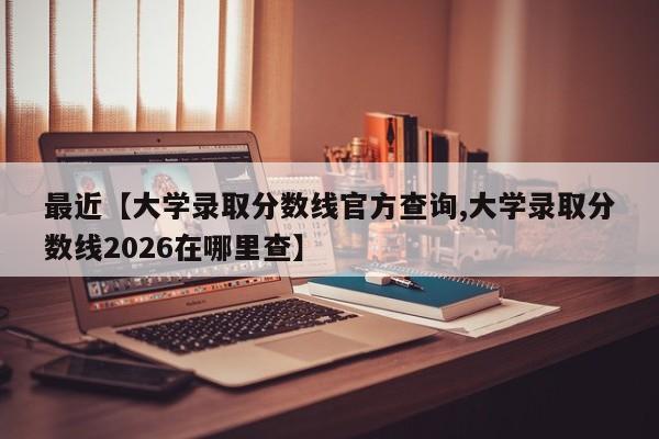 最近【大学录取分数线官方查询,大学录取分数线2026在哪里查】
