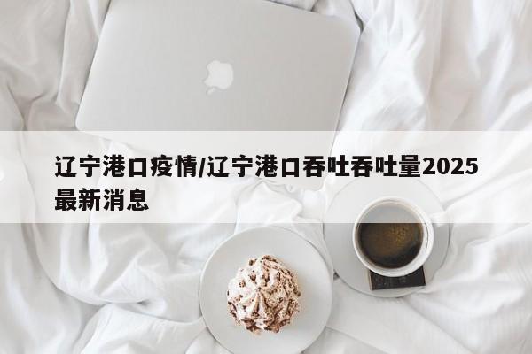 辽宁港口疫情/辽宁港口吞吐吞吐量2025最新消息