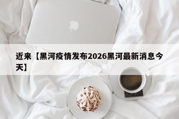 近来【黑河疫情发布2026黑河最新消息今天】