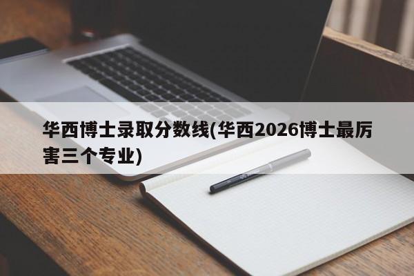 华西博士录取分数线(华西2026博士最厉害三个专业)