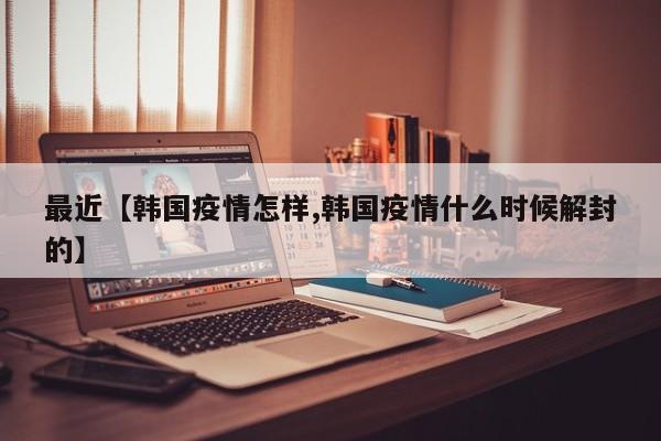 最近【韩国疫情怎样,韩国疫情什么时候解封的】