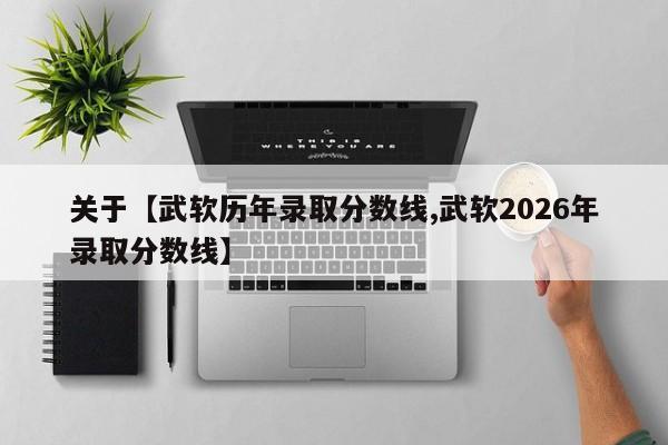 关于【武软历年录取分数线,武软2026年录取分数线】