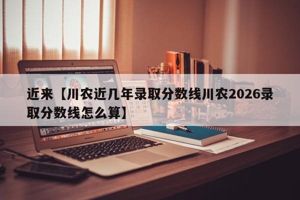 近来【川农近几年录取分数线川农2026录取分数线怎么算】