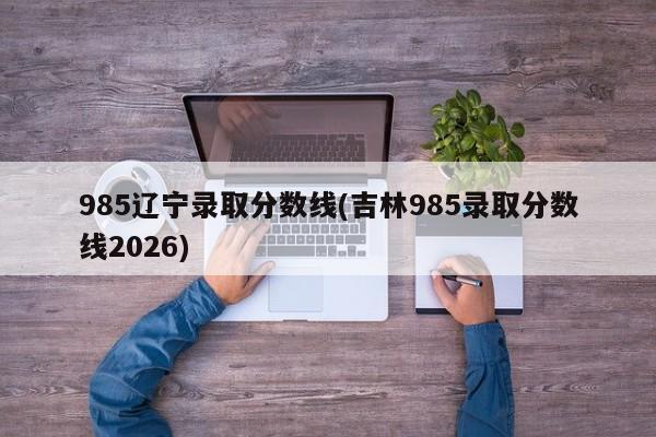 985辽宁录取分数线(吉林985录取分数线2026)