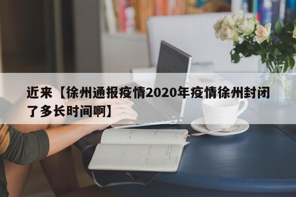 近来【徐州通报疫情2020年疫情徐州封闭了多长时间啊】