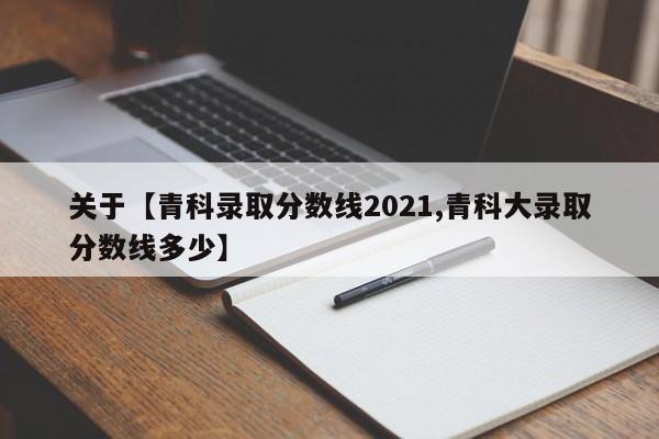 关于【青科录取分数线2021,青科大录取分数线多少】