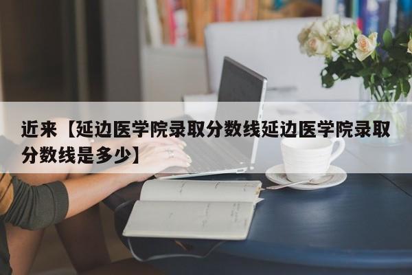 近来【延边医学院录取分数线延边医学院录取分数线是多少】