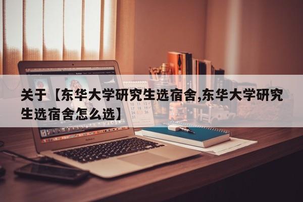 关于【东华大学研究生选宿舍,东华大学研究生选宿舍怎么选】