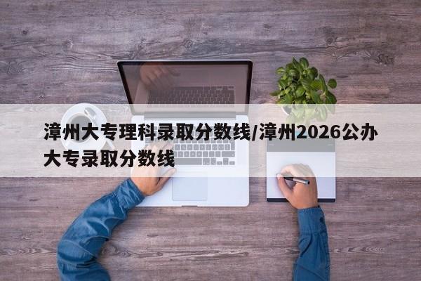漳州大专理科录取分数线/漳州2026公办大专录取分数线