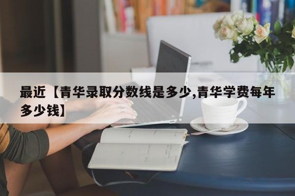 最近【青华录取分数线是多少,青华学费每年多少钱】