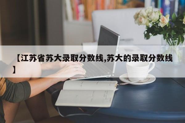 【江苏省苏大录取分数线,苏大的录取分数线】