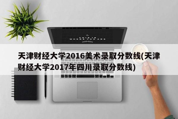 天津财经大学2016美术录取分数线(天津财经大学2017年四川录取分数线)