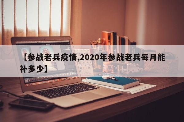【参战老兵疫情,2020年参战老兵每月能补多少】