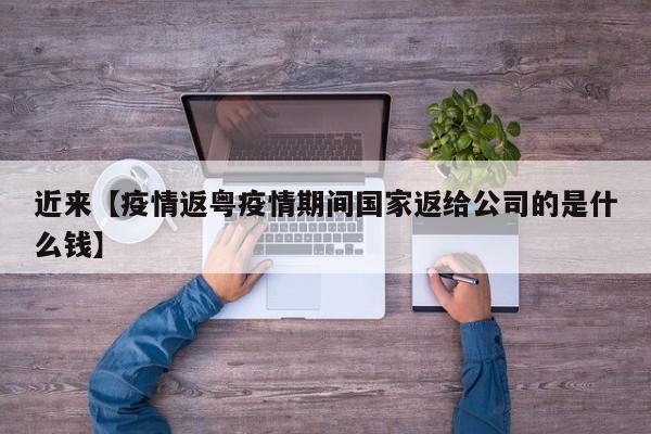 近来【疫情返粤疫情期间国家返给公司的是什么钱】