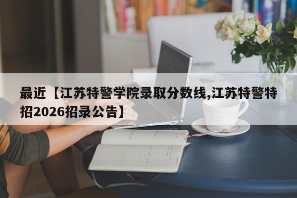 最近【江苏特警学院录取分数线,江苏特警特招2026招录公告】