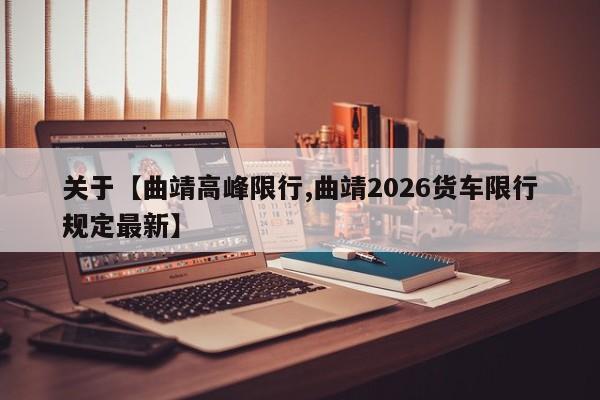 关于【曲靖高峰限行,曲靖2026货车限行规定最新】