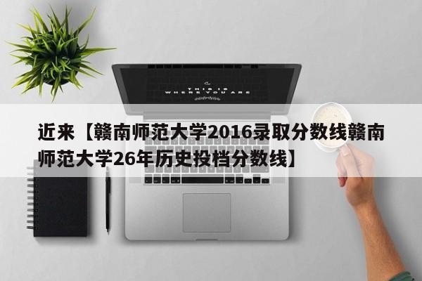 近来【赣南师范大学2016录取分数线赣南师范大学26年历史投档分数线】