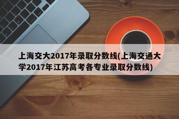 上海交大2017年录取分数线(上海交通大学2017年江苏高考各专业录取分数线)